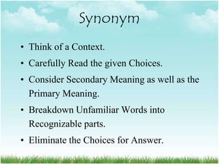 Synonym
• Think of a Context.
• Carefully Read the given Choices.
• Consider Secondary Meaning as well as the
  Primary Meaning.
• Breakdown Unfamiliar Words into
  Recognizable parts.
• Eliminate the Choices for Answer.
 