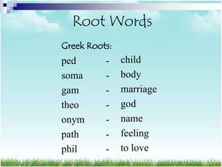 Root Words
Greek Roots:
ped       -    child
soma      -    body
gam       -    marriage
theo      -    god
onym      -    name
path      -    feeling
phil      -    to love
 