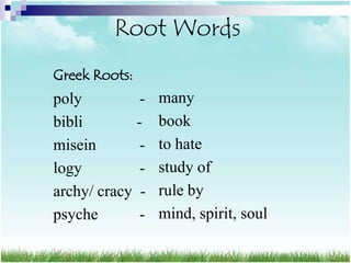 Root Words
Greek Roots:
poly          -   many
bibli        -    book
misein        -   to hate
logy          -   study of
archy/ cracy -    rule by
psyche        -   mind, spirit, soul
 