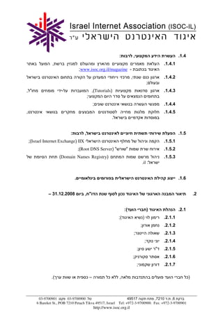 :                ,                                    .1.4
                 ,                                                                                           .1.4.1
                                    ;www.isoc.org.il/magazine -                              ¯
                                                ¯                    ¯       ,                       ¯       .1.4.2
                                                                                                     ;
, "                    -                       ,(Tutorials)                                                  .1.4.3
                                           ;
                                               ;                                                             .1.4.4
,                                                                                                            .1.4.5
                                                            .


                            :          ,                                                                              .1.5
    ;(Israel Internet Exchange) IIX                                                                          .1.5.1
                                    ;(Root DNS Server) "                 "                                   .1.5.2
                      (Domain Names Registry)                                                                .1.5.3
                                                                                             .il :


                                .                                                                                     .1.6


               – 31.12.2008            , "                          ¯                                                             .2


                                                                        :(                           )                .2.1
                                                                ;(                           )               .2.1.1
                                                                                         ;                   .2.1.2
                                                                                 ;                           .2.1.3
                                                                                                 ;           .2.1.4
                                                                                     ;                   "   .2.1.5
                                                                                 ;                           .2.1.6
                                                                                     ;                       .2.1.7

                 .(                     ¯–              ¯       ,                                                            ¯)



         03-9700901 :       03-9700900 :                         49517           ,7210 . ,6
        6 Bareket St., POB 7210 Petach Tikva 49517, Israel Tel: +972-3-9700900. Fax: +972-3-9700901
                                                http://www.isoc.org.il
 