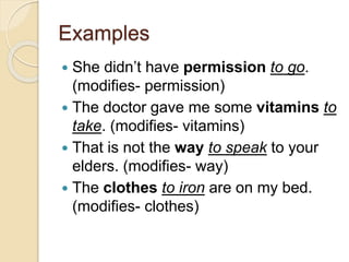 Examples
 She didn’t have permission to go.
(modifies- permission)
 The doctor gave me some vitamins to
take. (modifies- vitamins)
 That is not the way to speak to your
elders. (modifies- way)
 The clothes to iron are on my bed.
(modifies- clothes)
 