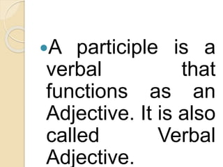 A participle is a
verbal that
functions as an
Adjective. It is also
called Verbal
Adjective.
 