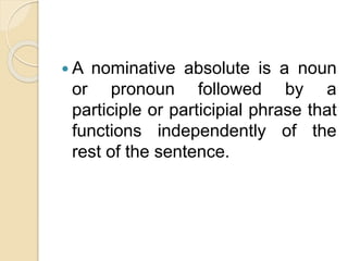  A nominative absolute is a noun
or pronoun followed by a
participle or participial phrase that
functions independently of the
rest of the sentence.
 
