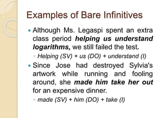 Examples of Bare Infinitives
 Although Ms. Legaspi spent an extra
class period helping us understand
logarithms, we still failed the test.
◦ Helping (SV) + us (DO) + understand (I)
 Since Jose had destroyed Sylvia's
artwork while running and fooling
around, she made him take her out
for an expensive dinner.
◦ made (SV) + him (DO) + take (I)
 
