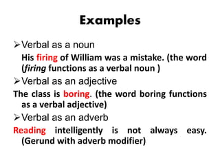 Examples
Verbal as a noun
His firing of William was a mistake. (the word
(firing functions as a verbal noun )
Verbal as an adjective
The class is boring. (the word boring functions
as a verbal adjective)
Verbal as an adverb
Reading intelligently is not always easy.
(Gerund with adverb modifier)
 