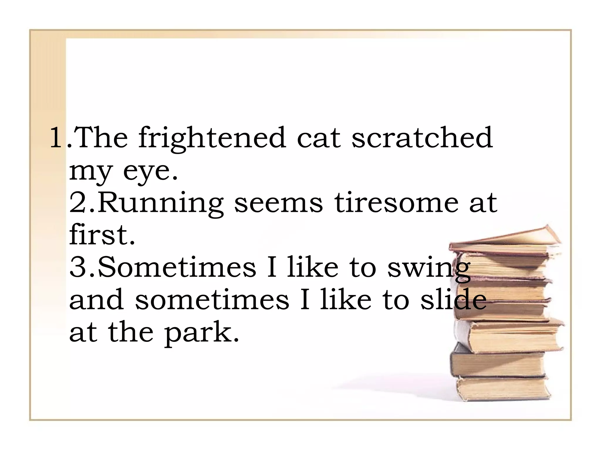 1.The frightened cat scratched my eye. 2.Running seems tiresome at first. 3.Sometimes I like to swing and sometimes I like to slide at the park. 