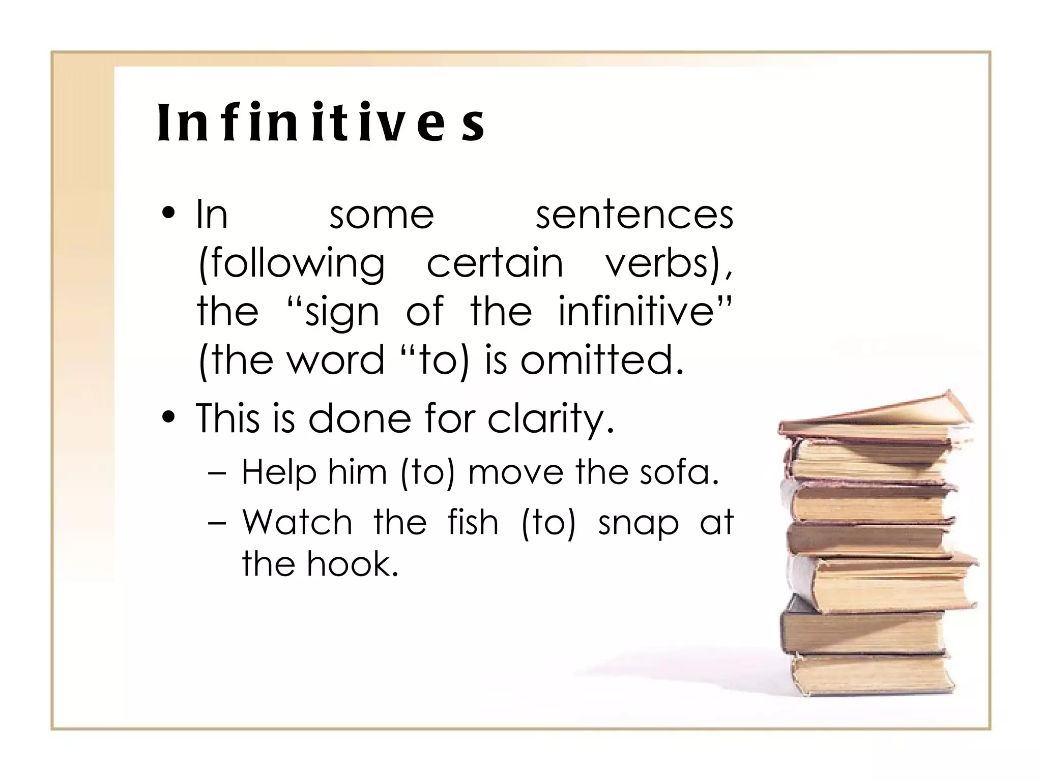 Infinitives In some sentences (following certain verbs), the “sign of the infinitive” (the word “to) is omitted. This is done for clarity. Help him (to) move the sofa. Watch the fish (to) snap at the hook. 