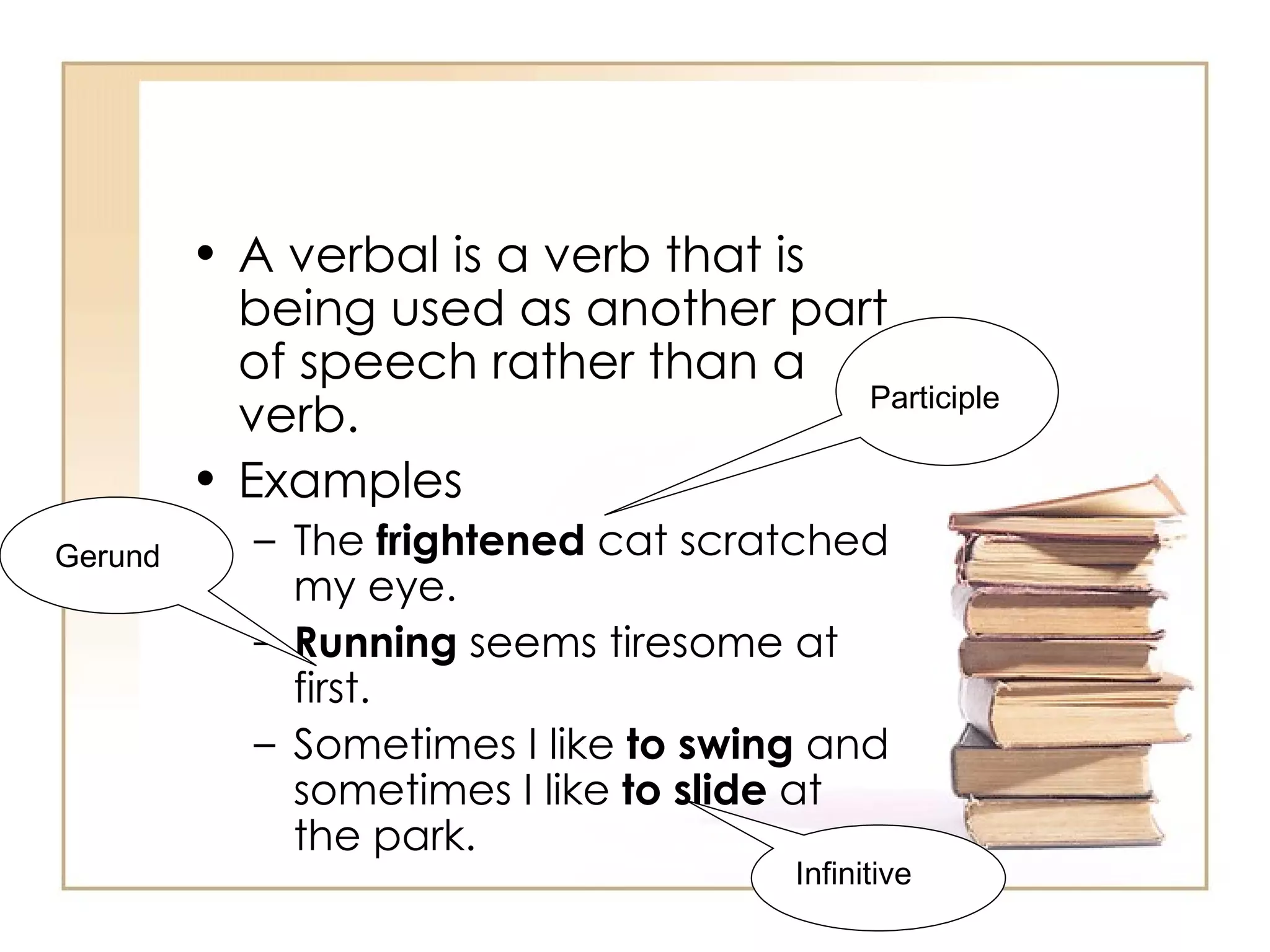 A verbal is a verb that is being used as another part of speech rather than a verb. Examples  The  frightened  cat scratched my eye. Running  seems tiresome at first. Sometimes I like  to swing  and sometimes I like  to slide  at the park. Gerund Participle Infinitive 