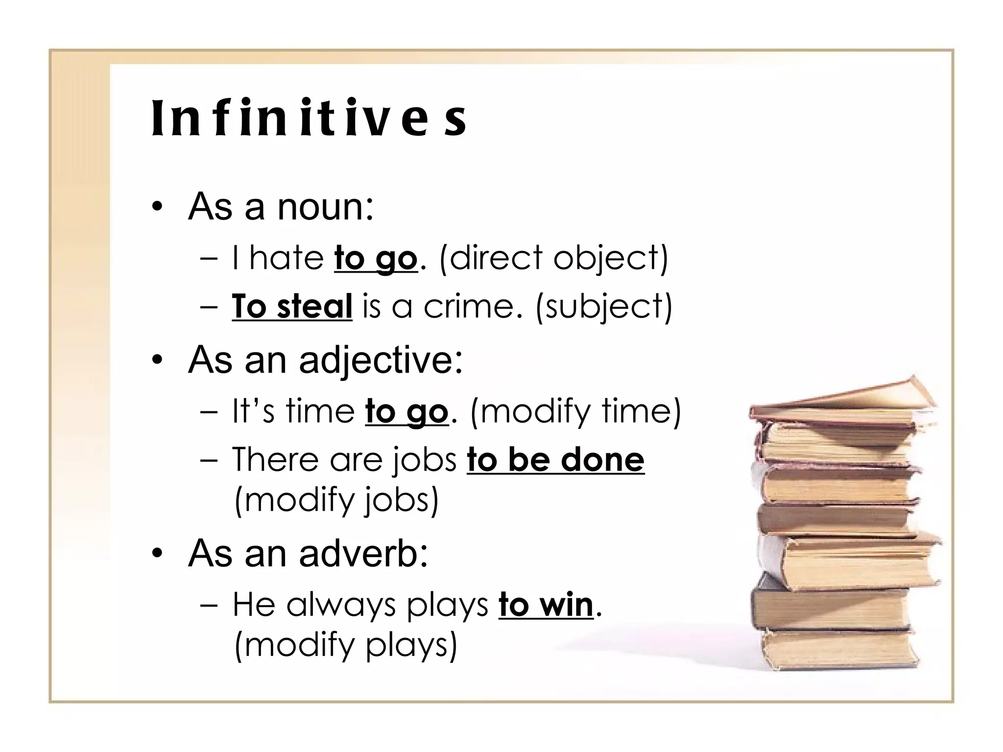 Infinitives As a noun : I hate  to go . (direct object) To steal  is a crime. (subject) As an adjective : It’s time  to go . (modify time) There are jobs  to be done  (modify jobs) As an adverb : He always plays  to win . (modify plays) 