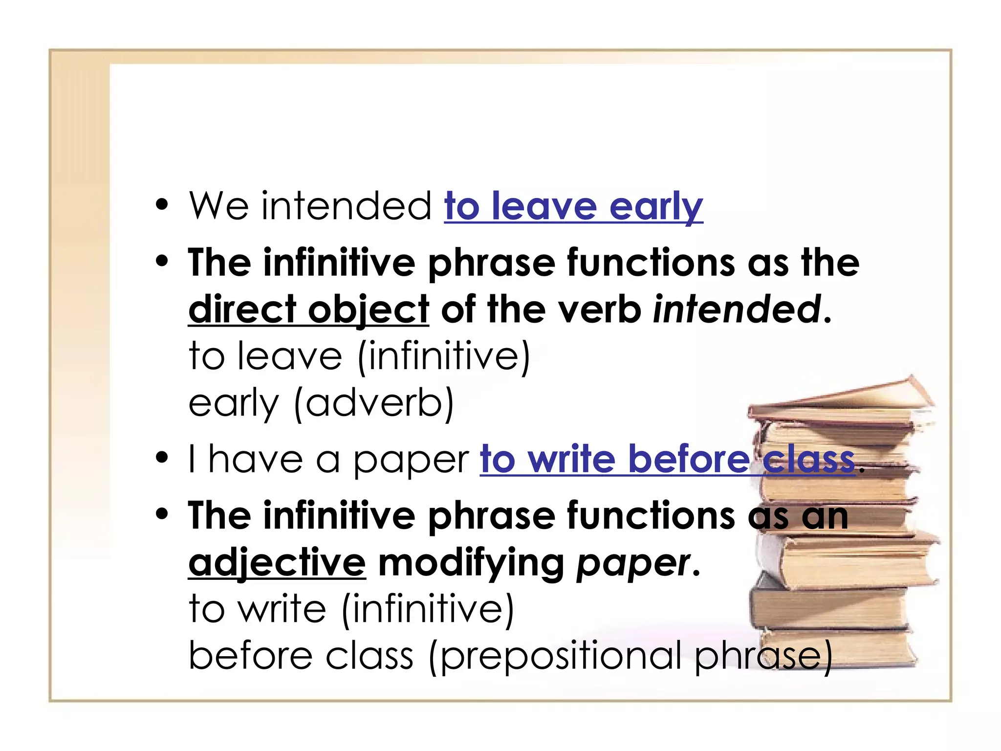 We intended  to leave early The infinitive phrase functions as the  direct object  of the verb  intended . to leave (infinitive) early (adverb) I have a paper  to write before class . The infinitive phrase functions as an  adjective  modifying  paper . to write (infinitive) before class (prepositional phrase) 
