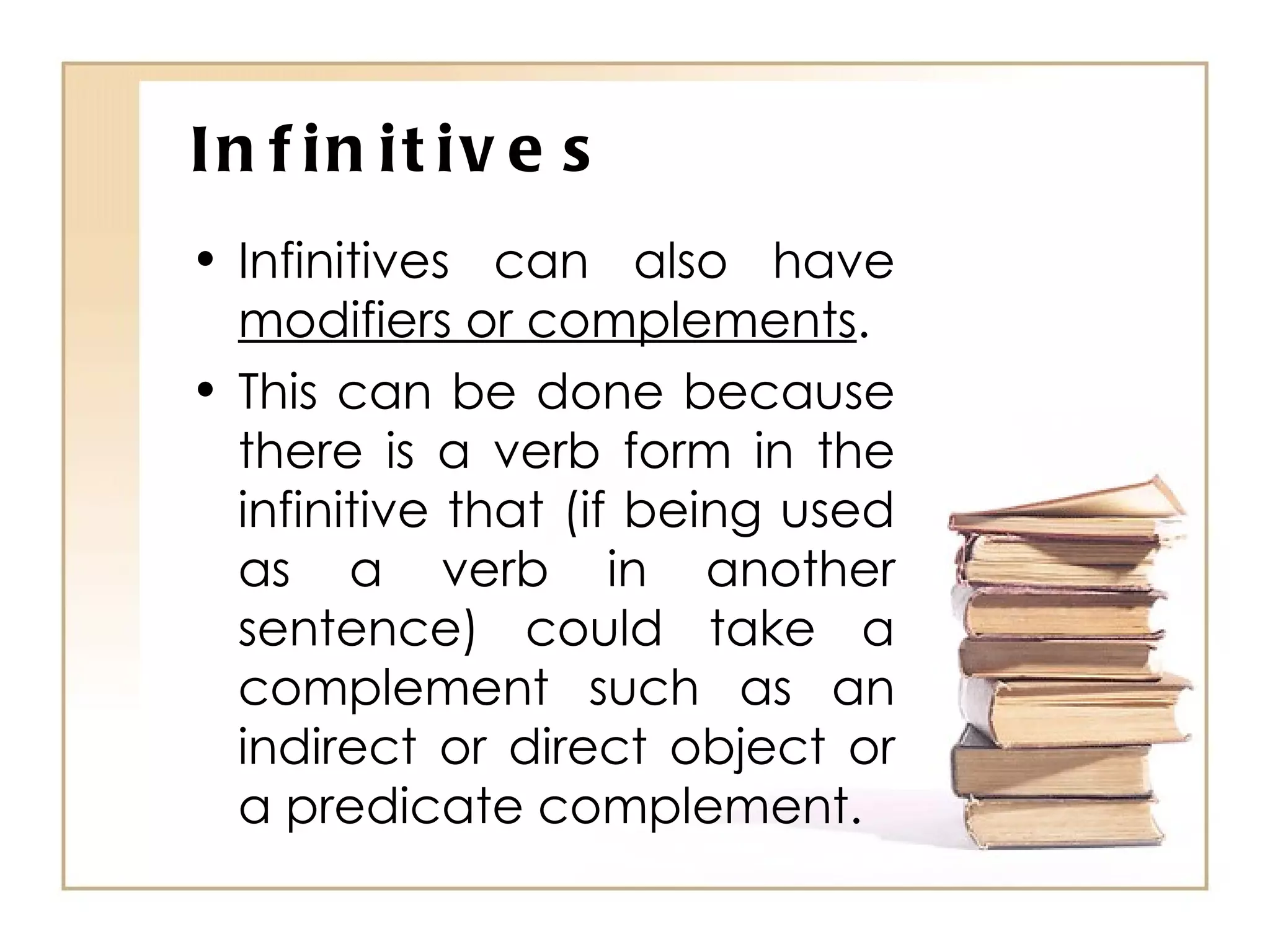 Infinitives Infinitives can also have  modifiers or complements . This can be done because there is a verb form in the infinitive that (if being used as a verb in another sentence) could take a complement such as an indirect or direct object or a predicate complement. 