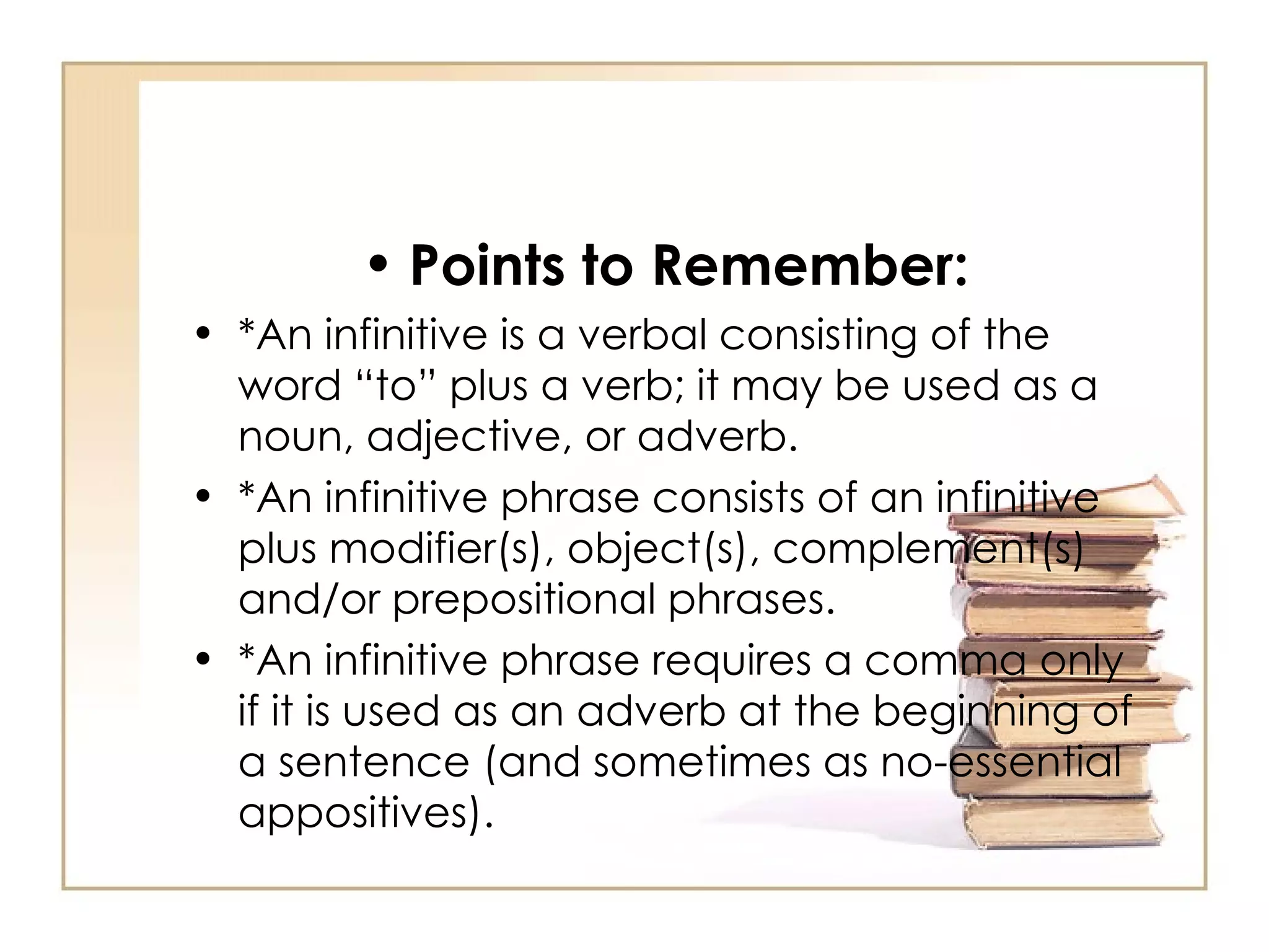 Points to Remember: *An infinitive is a verbal consisting of the word “to” plus a verb; it may be used as a noun, adjective, or adverb.  *An infinitive phrase consists of an infinitive plus modifier(s), object(s), complement(s) and/or prepositional phrases. *An infinitive phrase requires a comma only if it is used as an adverb at the beginning of a sentence (and sometimes as no-essential appositives).  