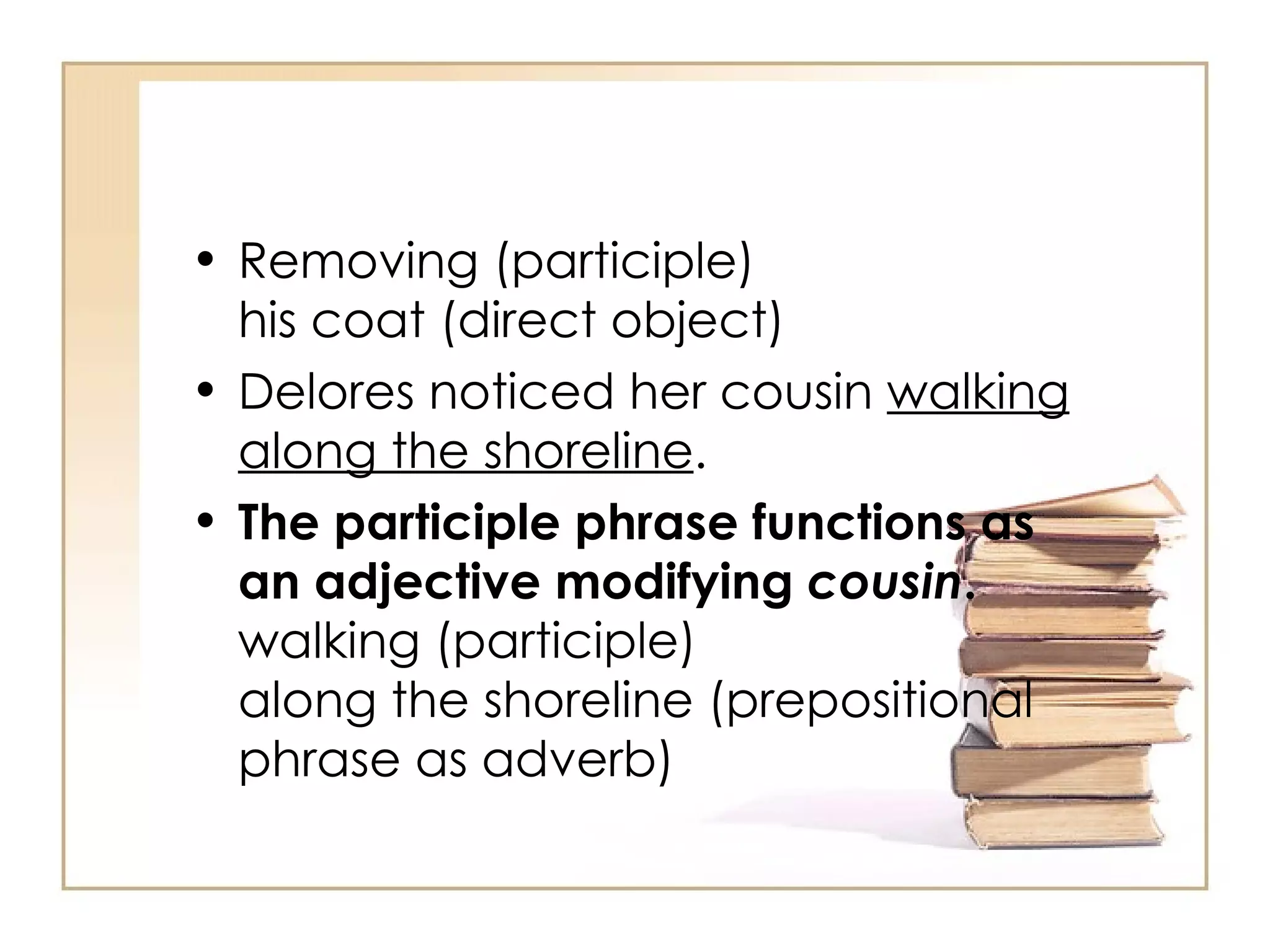 Removing (participle) his coat (direct object) Delores noticed her cousin  walking along the shoreline .  The participle phrase functions as an adjective modifying  cousin . walking (participle) along the shoreline (prepositional phrase as adverb) 