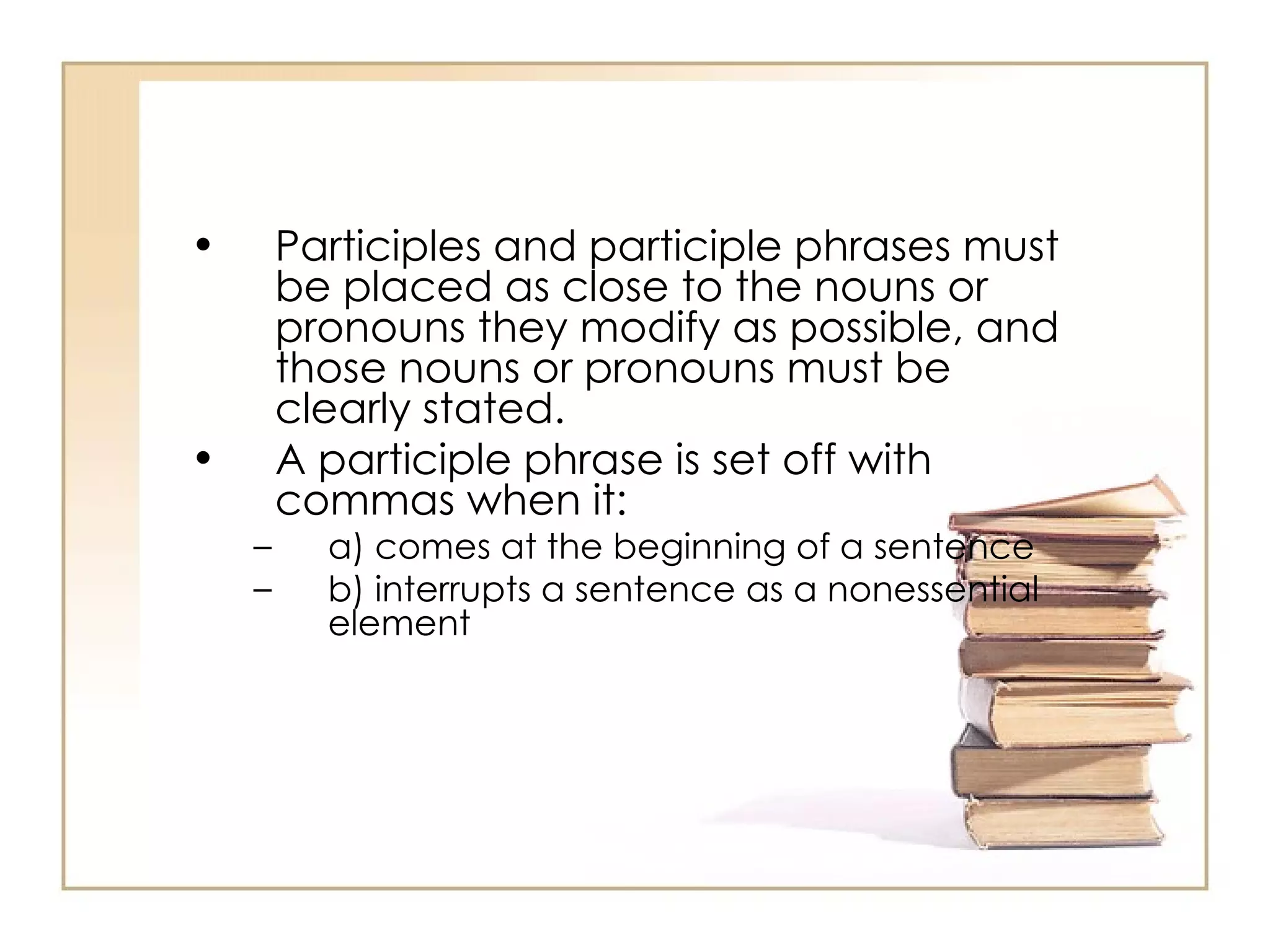 Participles and participle phrases must be placed as close to the nouns or pronouns they modify as possible, and those nouns or pronouns must be clearly stated.  A participle phrase is set off with commas when it:  a) comes at the beginning of a sentence  b) interrupts a sentence as a nonessential element  