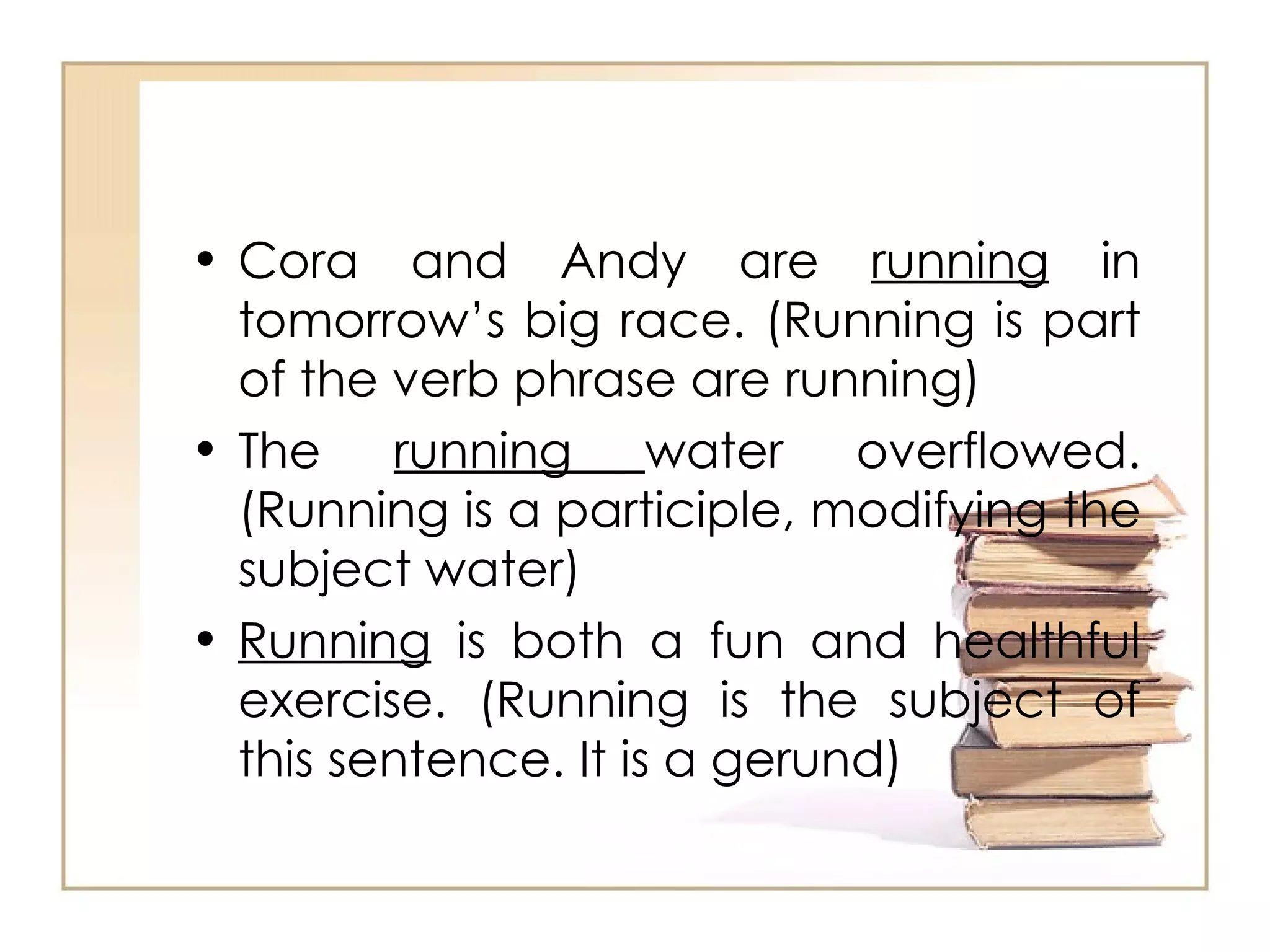 Cora and Andy are  running  in tomorrow’s big race. (Running is part of the verb phrase are running) The  running  water overflowed. (Running is a participle, modifying the subject water) Running  is both a fun and healthful exercise. (Running is the subject of this sentence. It is a gerund) 