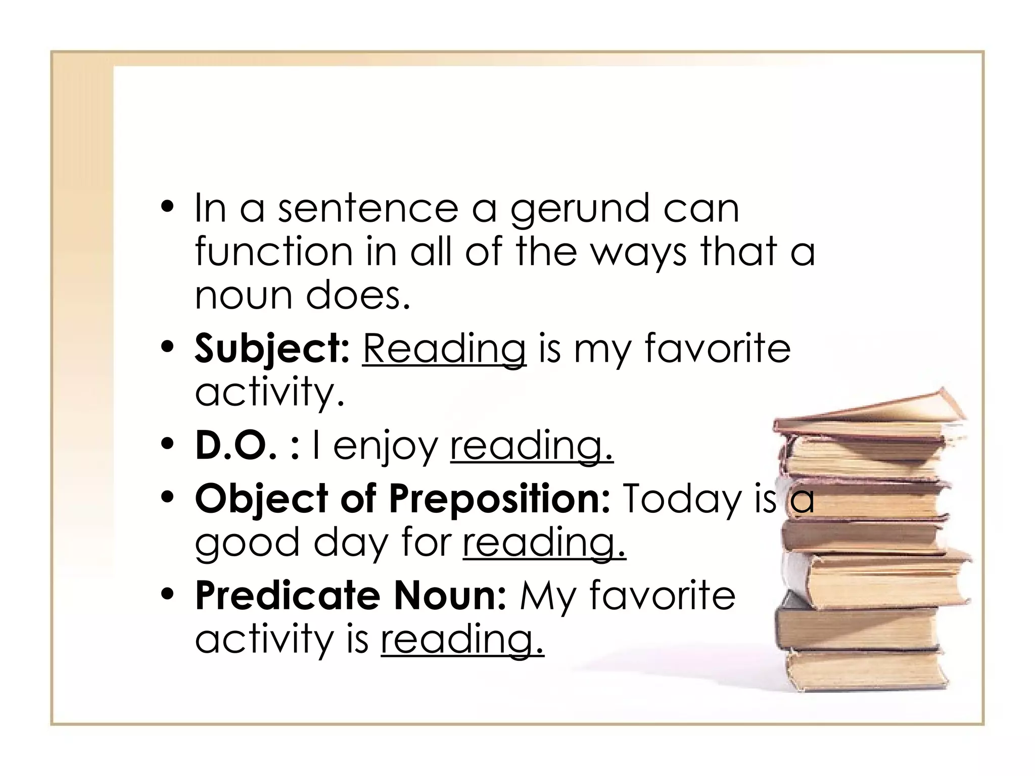 In a sentence a gerund can function in all of the ways that a noun does.  Subject:   Reading  is my favorite activity.  D.O. :  I enjoy  reading.   Object of Preposition:  Today is a good day for  reading.   Predicate Noun:  My favorite activity is  reading.   