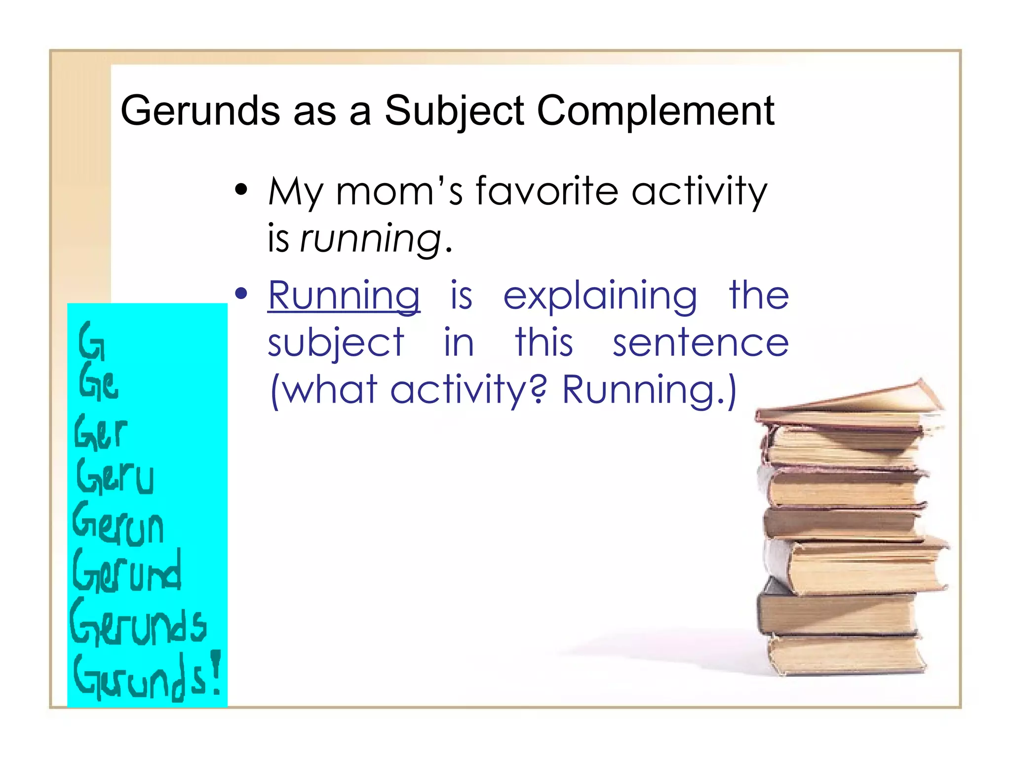 Gerunds as a Subject Complement My mom’s favorite activity is  running . Running  is explaining the subject in this sentence (what activity? Running.) 