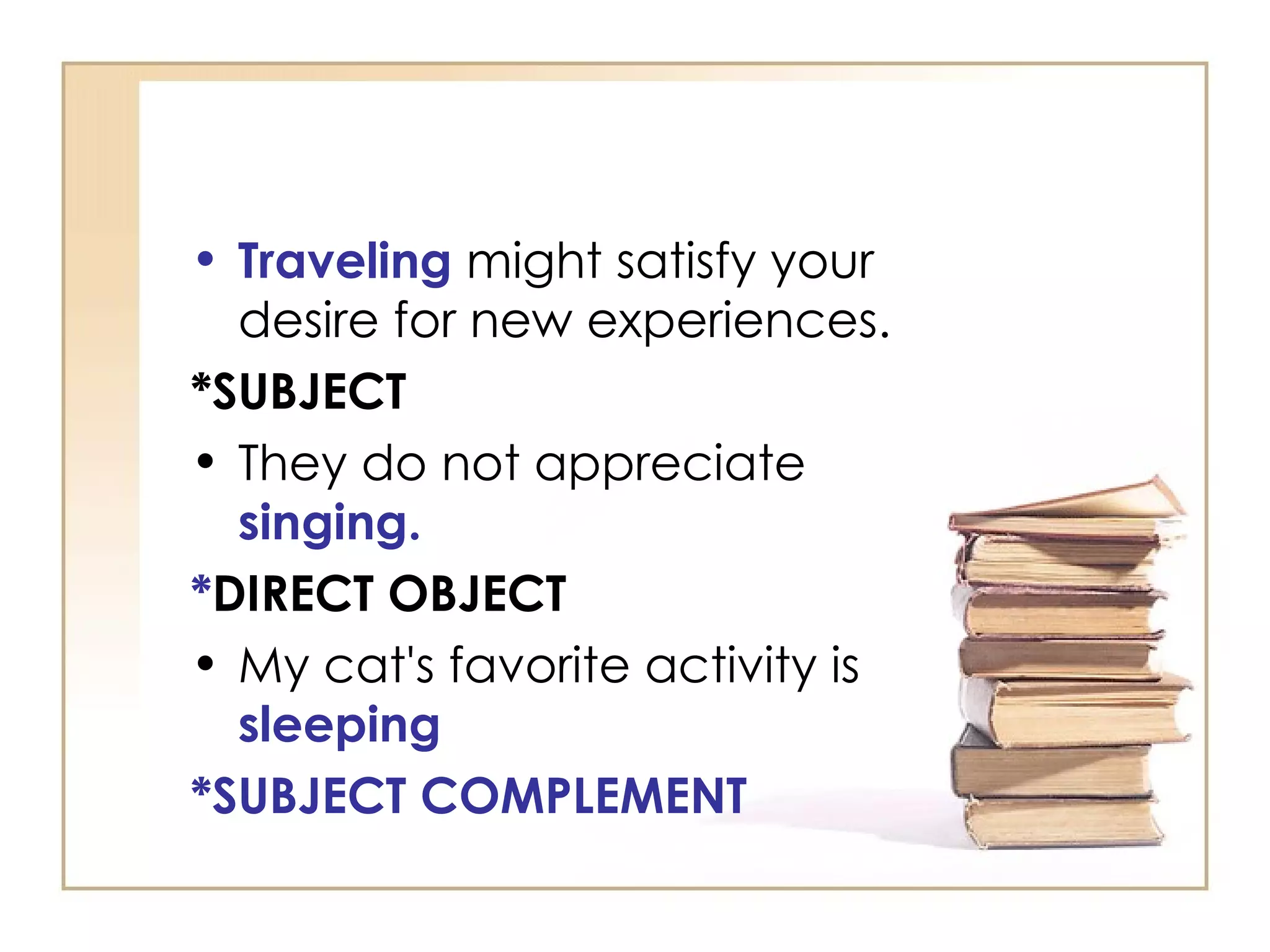 Traveling  might satisfy your desire for new experiences.  *SUBJECT They do not appreciate  singing. * DIRECT OBJECT   My cat's favorite activity is  sleeping *SUBJECT COMPLEMENT 