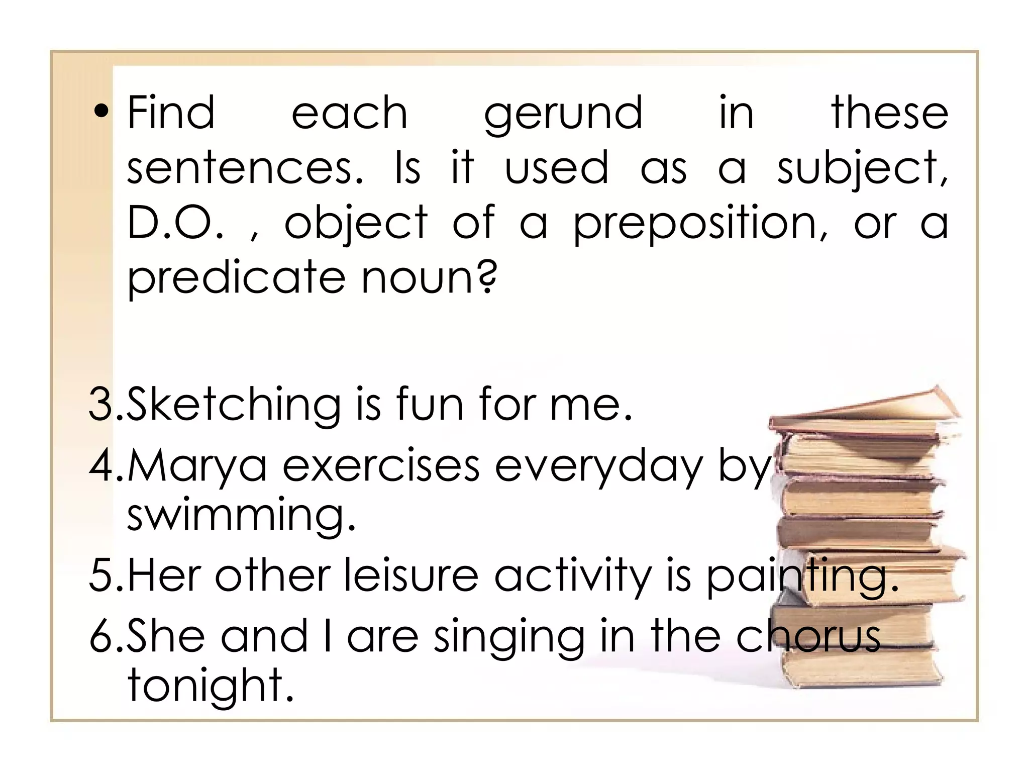 Find each gerund in these sentences. Is it used as a subject, D.O. , object of a preposition, or a predicate noun? Sketching is fun for me.  Marya exercises everyday by swimming.  Her other leisure activity is painting.  She and I are singing in the chorus tonight.  