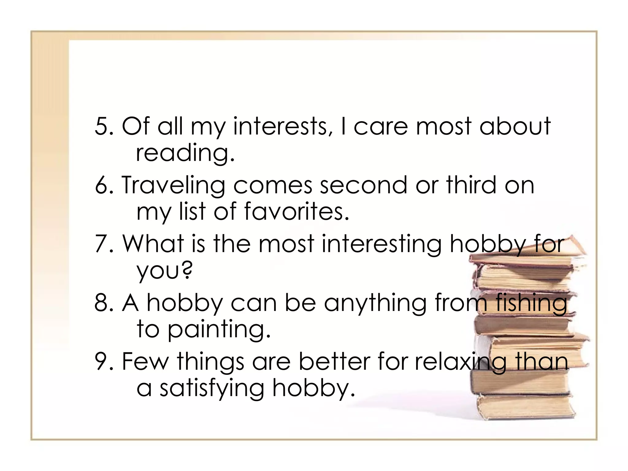 5. Of all my interests, I care most about reading.  6. Traveling comes second or third on my list of favorites.  7. What is the most interesting hobby for you? 8. A hobby can be anything from fishing to painting.  9. Few things are better for relaxing than a satisfying hobby.  