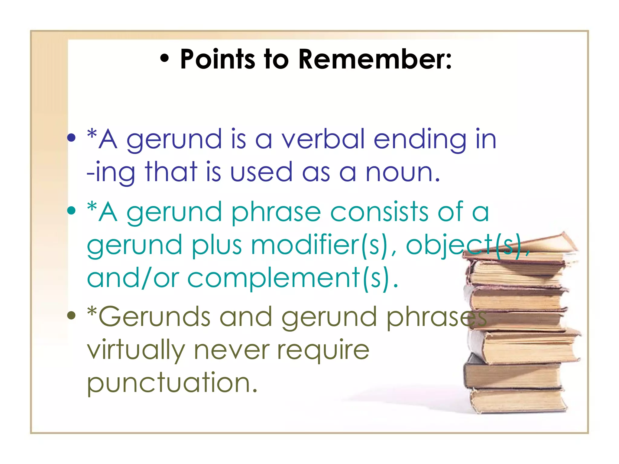 Points to Remember: *A gerund is a verbal ending in -ing that is used as a noun.  *A gerund phrase consists of a gerund plus modifier(s), object(s), and/or complement(s).   *Gerunds and gerund phrases virtually never require punctuation.   