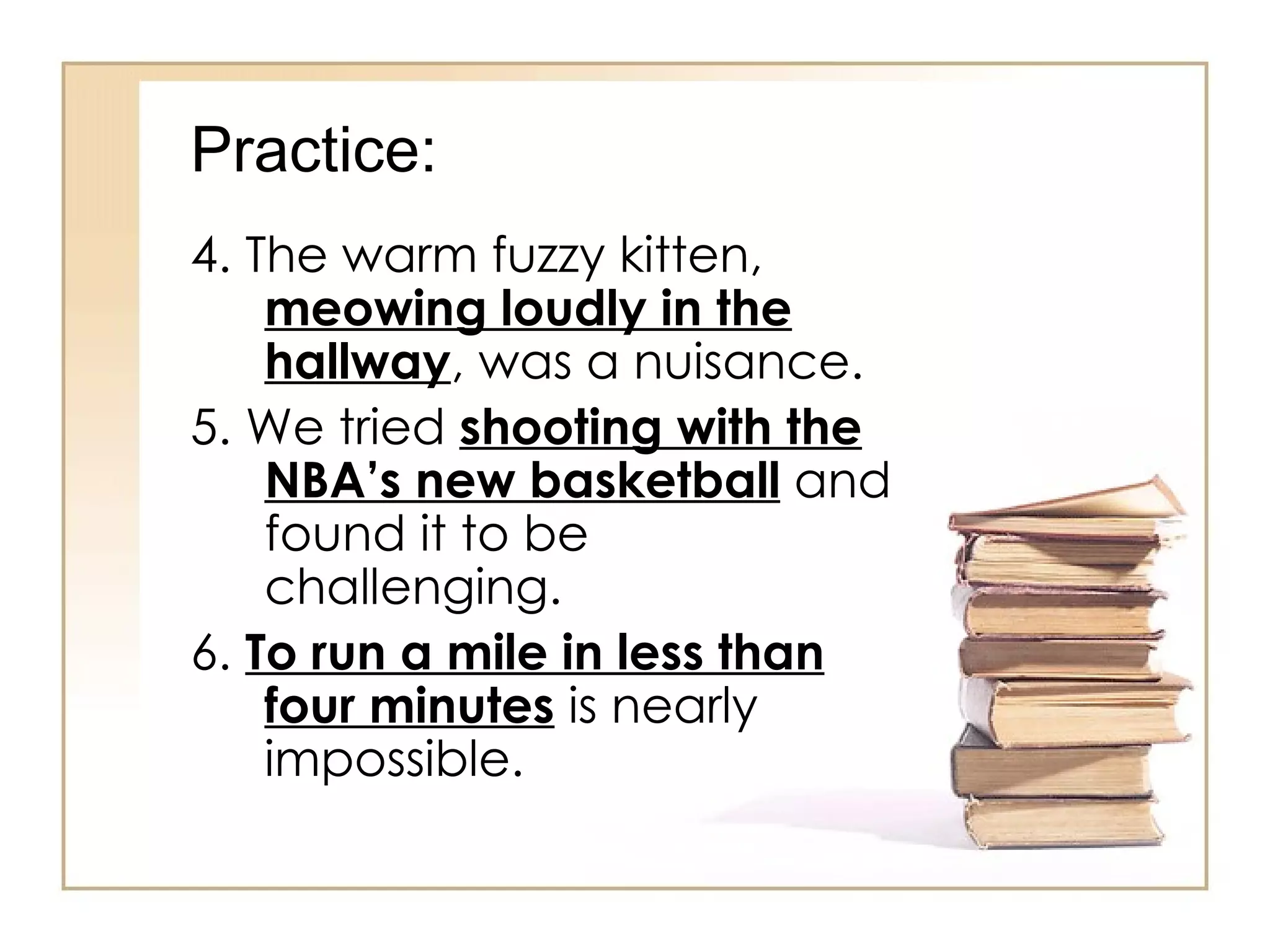 Practice: 4. The warm fuzzy kitten,  meowing loudly in the hallway , was a nuisance. 5. We tried  shooting with the NBA’s new basketball  and found it to be challenging. 6.  To run a mile in less than four minutes  is nearly impossible. 