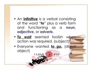 An  Infinitive  is a verbal consisting of the word “ to ” plus a verb form and functioning as a  noun ,  adjective , or  adverb . To wait  seemed foolish when action was required. (subject)  Everyone wanted  to go .  (direct object)  