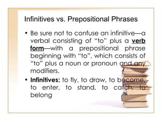 Be sure not to confuse an infinitive—a verbal consisting of “to” plus a  verb form —with a prepositional phrase beginning with “to”, which consists of “to” plus a noun or pronoun and any modifiers. Infinitives:  to fly, to draw, to become, to enter, to stand, to catch, to belong  Infinitives vs. Prepositional Phrases 