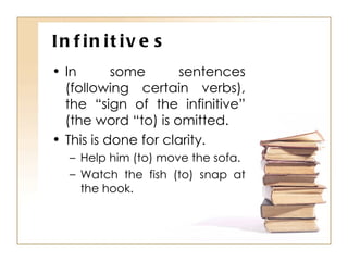 Infinitives In some sentences (following certain verbs), the “sign of the infinitive” (the word “to) is omitted. This is done for clarity. Help him (to) move the sofa. Watch the fish (to) snap at the hook. 