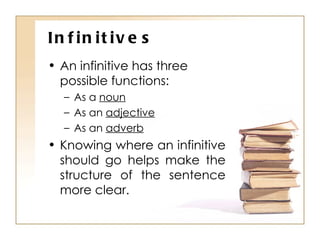 Infinitives An infinitive has three possible functions: As a  noun As an  adjective As an  adverb Knowing where an infinitive should go helps make the structure of the sentence more clear. 