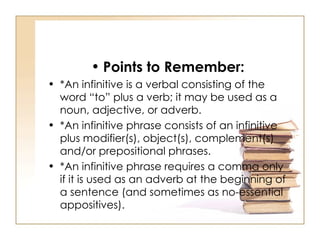 Points to Remember: *An infinitive is a verbal consisting of the word “to” plus a verb; it may be used as a noun, adjective, or adverb.  *An infinitive phrase consists of an infinitive plus modifier(s), object(s), complement(s) and/or prepositional phrases. *An infinitive phrase requires a comma only if it is used as an adverb at the beginning of a sentence (and sometimes as no-essential appositives).  
