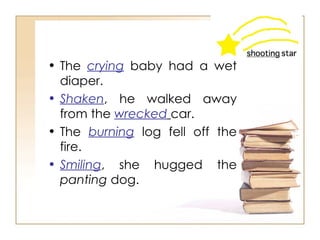 The  crying  baby had a wet diaper.  Shaken , he walked away from the   wrecked   car.  The  burning  log fell off the fire.  Smiling , she hugged the  panting  dog.  
