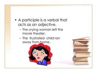A participle is a verbal that acts as an adjective. The crying woman left the movie theater. The  frustrated  child ran away from home. 