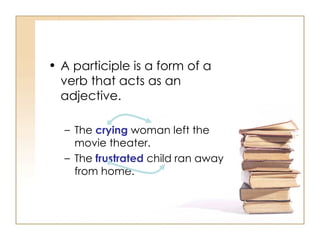 A participle is a form of a verb that acts as an adjective. The  crying  woman left the movie theater. The  frustrated  child ran away from home. 