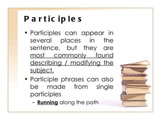 Participles Participles can appear in several places in the sentence, but they are  most commonly found describing / modifying the subject. Participle phrases can also be made from single participles Running  along the path 