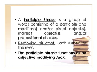 A  Participle Phrase  is a group of words consisting of a participle and modifier(s) and/or direct object(s), indirect object(s), and/or prepositional phrases. Removing his coat,  Jack rushed to the river. The participle phrase functions as an adjective modifying  Jack . 