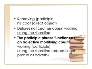 Removing (participle) his coat (direct object) Delores noticed her cousin  walking along the shoreline .  The participle phrase functions as an adjective modifying  cousin . walking (participle) along the shoreline (prepositional phrase as adverb) 