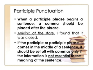 When a participle phrase begins a sentence, a comma should be placed after the phrase. Arriving at the store , I found that it was closed. If the participle or participle phrase comes in the middle of a sentence, it should be set off with commas only if the information is  not essential  to the meaning of the sentence. Participle Punctuation 