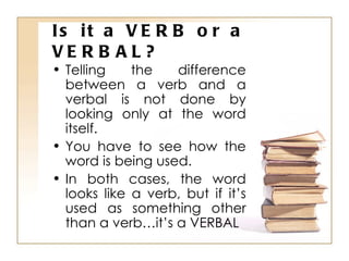 Is it a VERB or a VERBAL? Telling the difference between a verb and a verbal is not done by looking only at the word itself. You have to see how the word is being used. In both cases, the word looks like a verb, but if it’s used as something other than a verb…it’s a VERBAL 