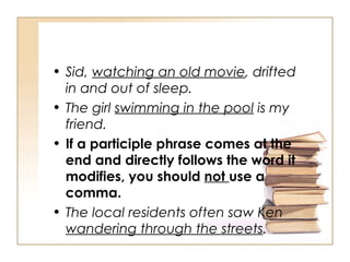 Sid,  watching an old movie , drifted in and out of sleep. The girl  swimming in the pool  is my friend. If a participle phrase comes at the end and directly follows the word it modifies, you should  not  use a comma. The local residents often saw Ken  wandering through the streets . 