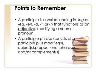 A participle is a verbal ending in  -ing  or  -ed ,  -en ,  -d ,  -t , or  -n  that functions as an  adjective , modifying a noun or pronoun.  A participle phrase consists of a participle plus modifier(s), object(s),prepositional pharases, and/or complement(s).  Points to Remember 