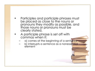 Participles and participle phrases must be placed as close to the nouns or pronouns they modify as possible, and those nouns or pronouns must be clearly stated.  A participle phrase is set off with commas when it:  a) comes at the beginning of a sentence  b) interrupts a sentence as a nonessential element  