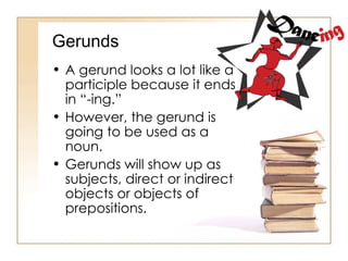 Gerunds A gerund looks a lot like a participle because it ends in “-ing.” However, the gerund is going to be used as a noun. Gerunds will show up as subjects, direct or indirect objects or objects of prepositions. 