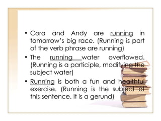 Cora and Andy are  running  in tomorrow’s big race. (Running is part of the verb phrase are running) The  running  water overflowed. (Running is a participle, modifying the subject water) Running  is both a fun and healthful exercise. (Running is the subject of this sentence. It is a gerund) 