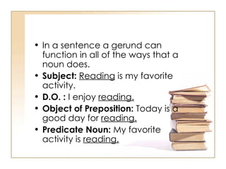 In a sentence a gerund can function in all of the ways that a noun does.  Subject:   Reading  is my favorite activity.  D.O. :  I enjoy  reading.   Object of Preposition:  Today is a good day for  reading.   Predicate Noun:  My favorite activity is  reading.   