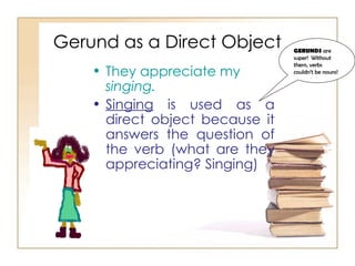Gerund as a Direct Object They appreciate my  singing. Singing  is used as a direct object because it answers the question of the verb (what are they appreciating? Singing) GERUNDS  are super!  Without them, verbs couldn’t be nouns! 