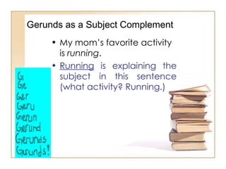 Gerunds as a Subject Complement My mom’s favorite activity is  running . Running  is explaining the subject in this sentence (what activity? Running.) 