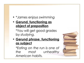 *James enjoys  swimming Gerund, functioning as object of preposition *You will get good grades by  studying. Gerund phrase, functioning as subject *Eating on the run is one of the most unhealthy American habits. 