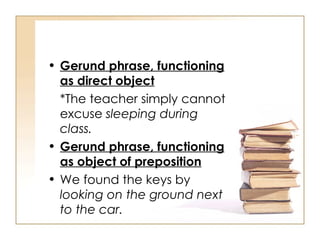 Gerund phrase, functioning as direct object *The teacher simply cannot excuse  sleeping during class. Gerund phrase, functioning as object of preposition We found the keys by  looking on the ground next to the car. 