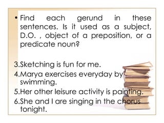 Find each gerund in these sentences. Is it used as a subject, D.O. , object of a preposition, or a predicate noun? Sketching is fun for me.  Marya exercises everyday by swimming.  Her other leisure activity is painting.  She and I are singing in the chorus tonight.  